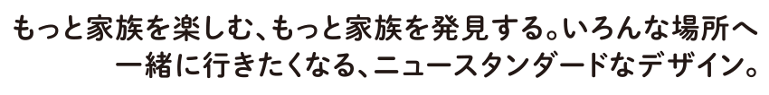 もっと家族を楽しむ、もっと家族を発見する。いろんな場所へ一緒に行きたくなる、ニュースタンダードなデザイン。