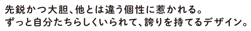 先鋭かつ大胆、他とは違う個性に惹かれる。ずっと自分たちらしくいられて、誇りを持てるデザイン。