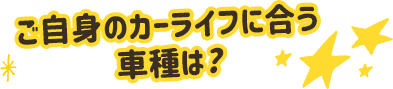 ご自身のカーライフに合う車種は？